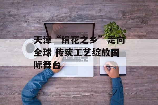 天津“绢花之乡”走向全球 传统工艺绽放国际舞台-第1张图片-