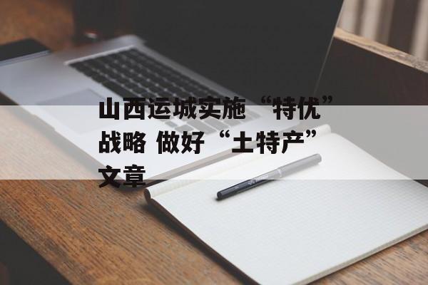 山西运城实施“特优”战略 做好“土特产”文章-第1张图片-