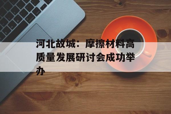 河北故城：摩擦材料高质量发展研讨会成功举办-第1张图片-