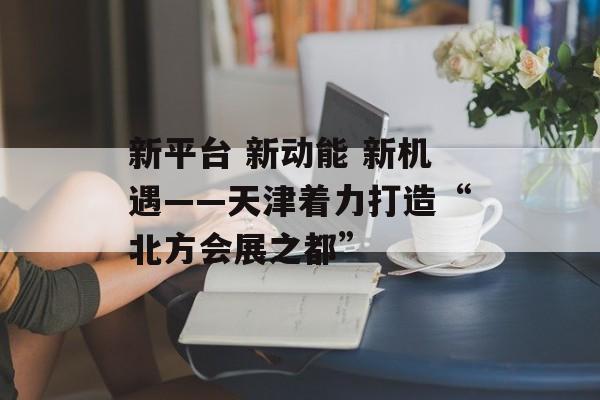 新平台 新动能 新机遇——天津着力打造“北方会展之都”-第1张图片-