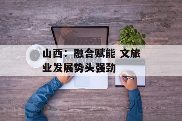 山西：融合赋能 文旅业发展势头强劲-第1张图片-