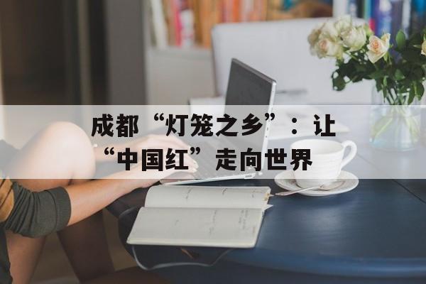 成都“灯笼之乡”：让“中国红”走向世界-第1张图片-