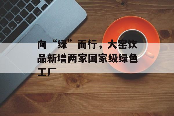 向“绿”而行，大窑饮品新增两家国家级绿色工厂-第1张图片-