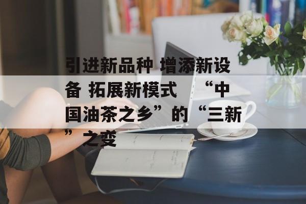 引进新品种 增添新设备 拓展新模式　“中国油茶之乡”的“三新”之变-第1张图片-