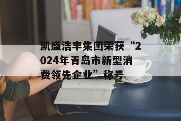 凯盛浩丰集团荣获“2024年青岛市新型消费领先企业”称号-第1张图片-
