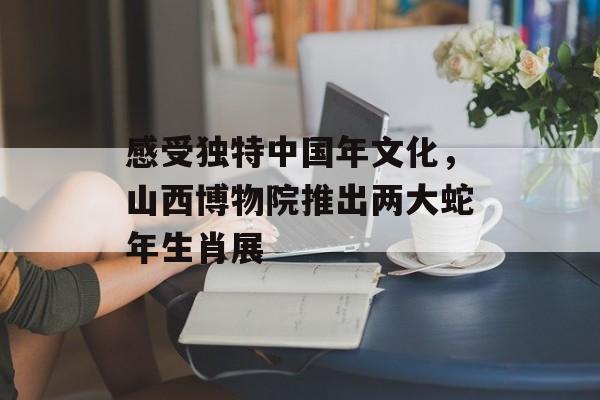感受独特中国年文化，山西博物院推出两大蛇年生肖展-第1张图片-