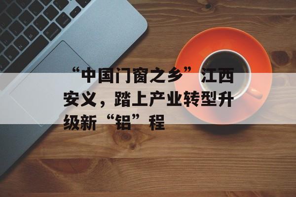 “中国门窗之乡”江西安义，踏上产业转型升级新“铝”程-第1张图片-