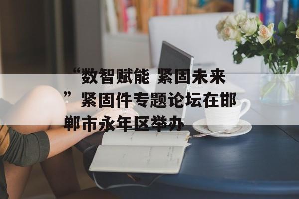 “数智赋能 紧固未来”紧固件专题论坛在邯郸市永年区举办-第1张图片-