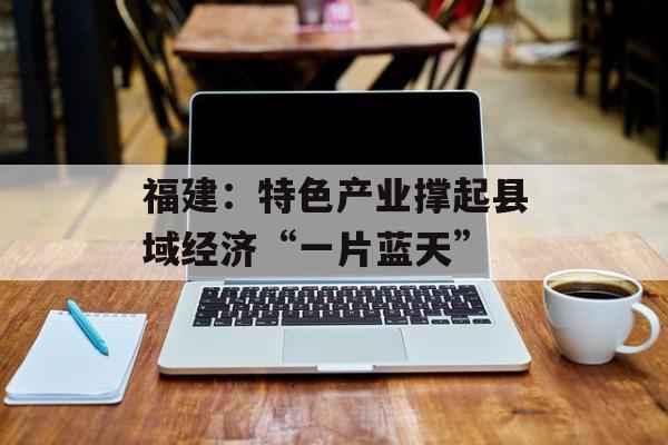福建：特色产业撑起县域经济“一片蓝天”-第1张图片-
