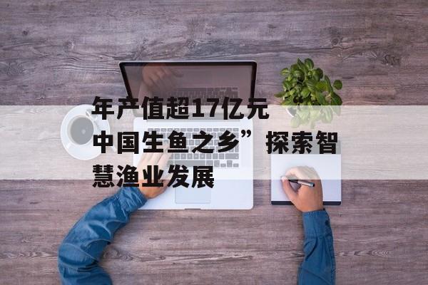 年产值超17亿元 “中国生鱼之乡”探索智慧渔业发展-第1张图片-