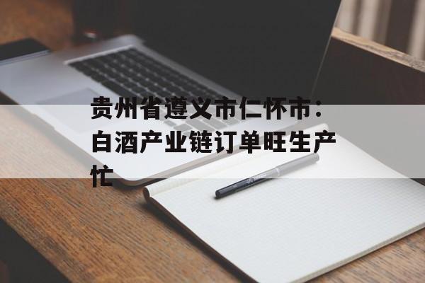 贵州省遵义市仁怀市：白酒产业链订单旺生产忙-第1张图片-
