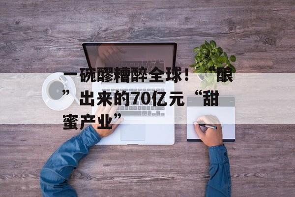 一碗醪糟醉全球！“酿”出来的70亿元“甜蜜产业”-第1张图片-