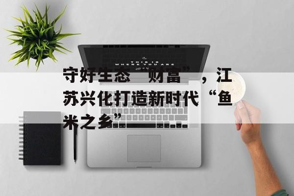 守好生态“财富”，江苏兴化打造新时代“鱼米之乡”-第1张图片-