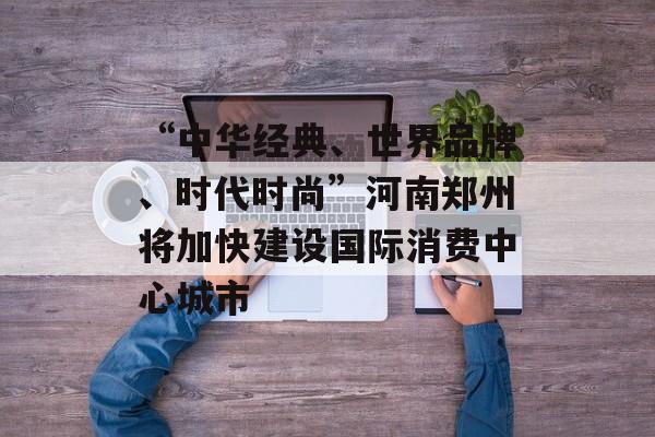 “中华经典、世界品牌、时代时尚”河南郑州将加快建设国际消费中心城市-第1张图片-