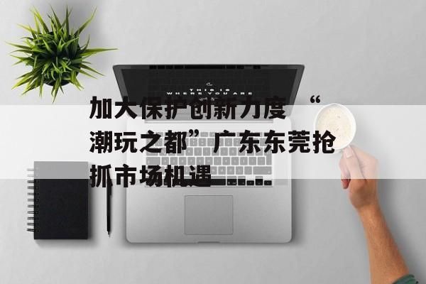 加大保护创新力度 “潮玩之都”广东东莞抢抓市场机遇-第1张图片-