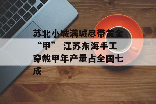 苏北小城满城尽带黄金“甲” 江苏东海手工穿戴甲年产量占全国七成-第1张图片-