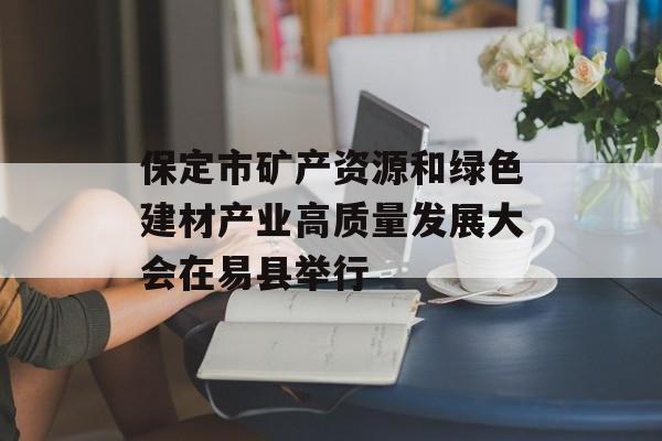 保定市矿产资源和绿色建材产业高质量发展大会在易县举行-第1张图片-