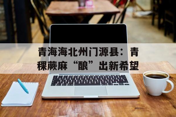 青海海北州门源县：青稞蕨麻“酿”出新希望-第1张图片-
