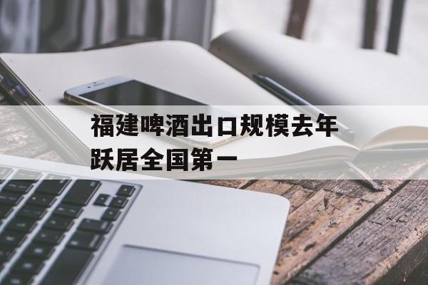 福建啤酒出口规模去年跃居全国第一-第1张图片-