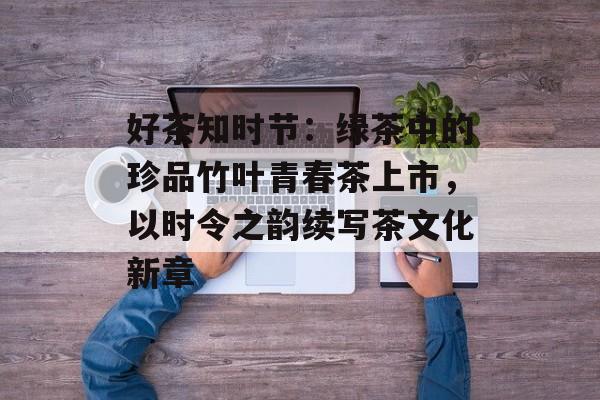 好茶知时节：绿茶中的珍品竹叶青春茶上市，以时令之韵续写茶文化新章-第1张图片-