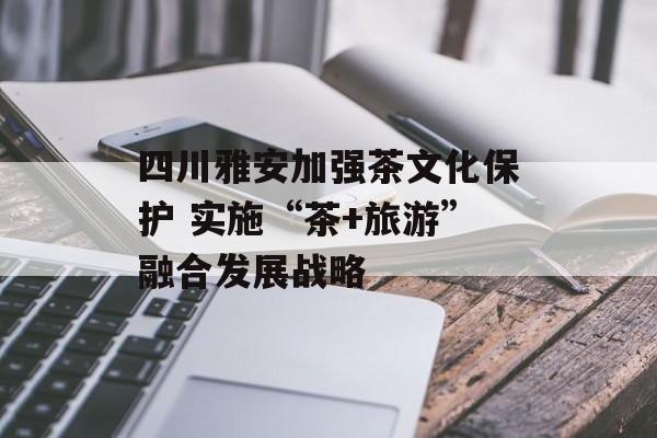 四川雅安加强茶文化保护 实施“茶+旅游”融合发展战略-第1张图片-