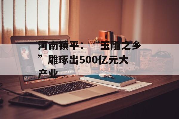 河南镇平：“玉雕之乡”雕琢出500亿元大产业-第1张图片-