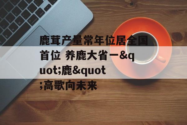 鹿茸产量常年位居全国首位 养鹿大省一"鹿"高歌向未来-第1张图片-