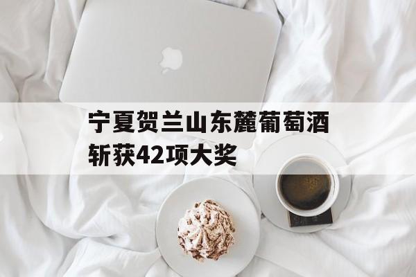 宁夏贺兰山东麓葡萄酒斩获42项大奖-第1张图片-