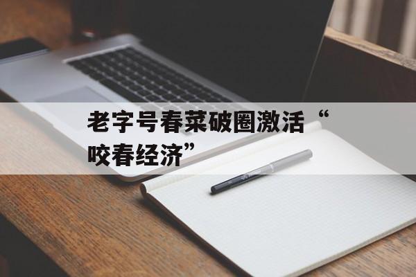 老字号春菜破圈激活“咬春经济”-第1张图片-