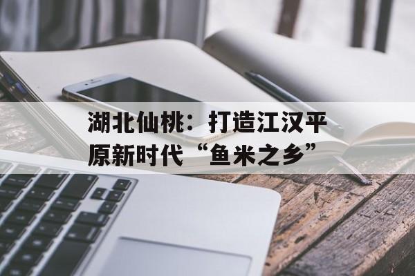 湖北仙桃：打造江汉平原新时代“鱼米之乡”-第1张图片-