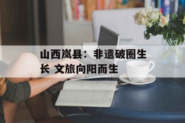 山西岚县：非遗破圈生长 文旅向阳而生-第1张图片-