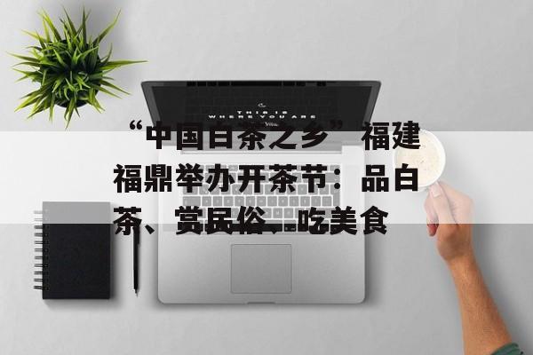“中国白茶之乡”福建福鼎举办开茶节：品白茶、赏民俗、吃美食-第1张图片-