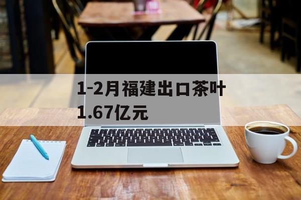 1-2月福建出口茶叶1.67亿元-第1张图片-