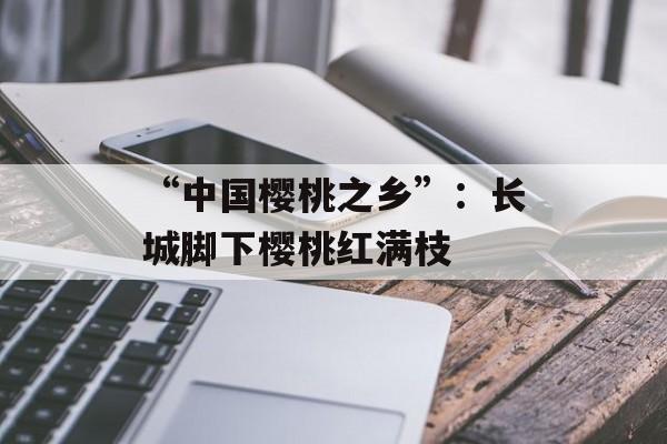 “中国樱桃之乡”：长城脚下樱桃红满枝-第1张图片-