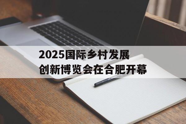 2025国际乡村发展创新博览会在合肥开幕-第1张图片-