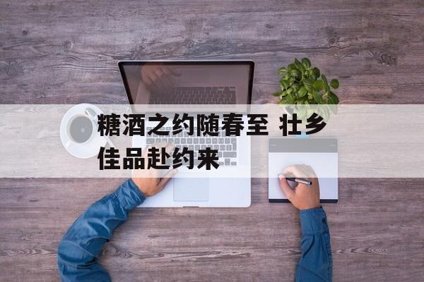 糖酒之约随春至 壮乡佳品赴约来-第1张图片-