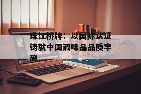珠江桥牌：以国际认证铸就中国调味品品质丰碑-第1张图片-