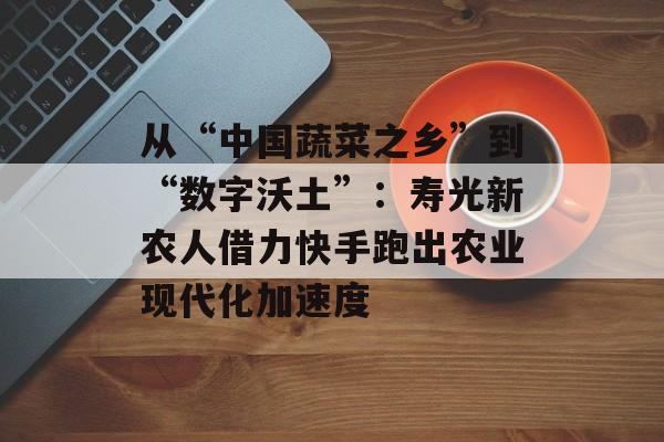 从“中国蔬菜之乡”到“数字沃土”：寿光新农人借力快手跑出农业现代化加速度-第1张图片-