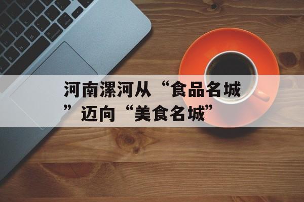 河南漯河从“食品名城”迈向“美食名城”-第1张图片-