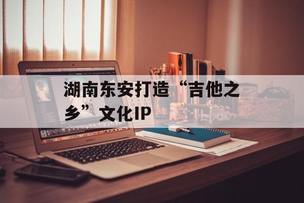 湖南东安打造“吉他之乡”文化IP-第1张图片-