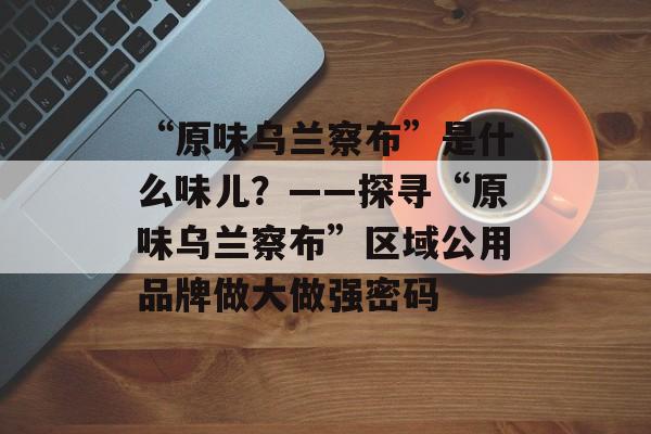 “原味乌兰察布”是什么味儿？——探寻“原味乌兰察布”区域公用品牌做大做强密码-第1张图片-