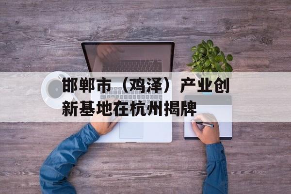 邯郸市（鸡泽）产业创新基地在杭州揭牌-第1张图片-