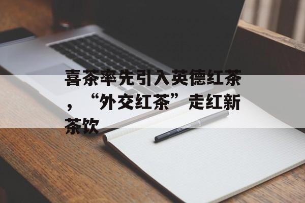 喜茶率先引入英德红茶，“外交红茶”走红新茶饮-第1张图片-