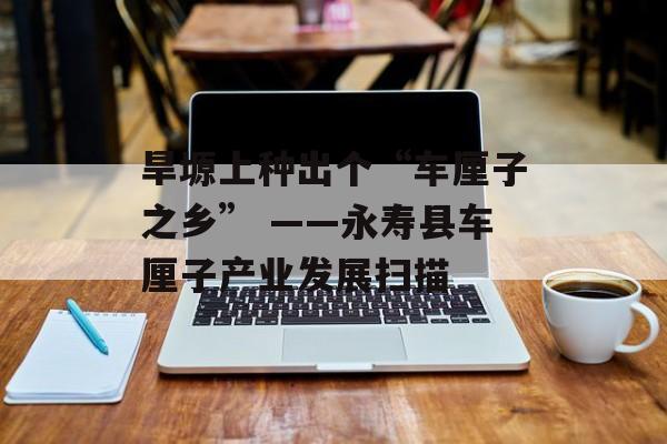 旱塬上种出个“车厘子之乡” ——永寿县车厘子产业发展扫描-第1张图片-