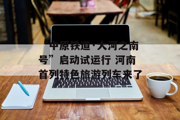 “中原铁道·大河之南号”启动试运行 河南首列特色旅游列车来了-第1张图片-
