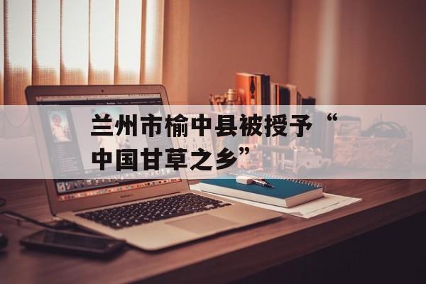 兰州市榆中县被授予“中国甘草之乡”-第1张图片-