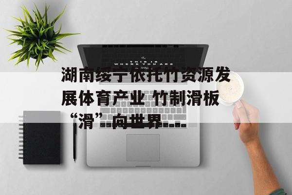 湖南绥宁依托竹资源发展体育产业 竹制滑板“滑”向世界-第1张图片-