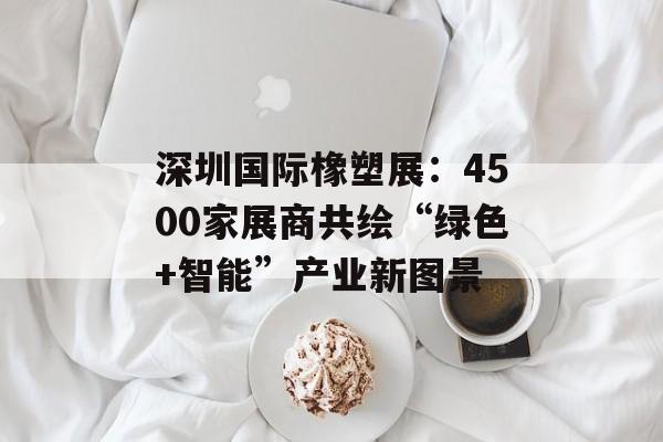 深圳国际橡塑展：4500家展商共绘“绿色+智能”产业新图景-第1张图片-