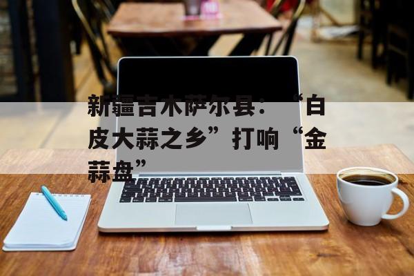 新疆吉木萨尔县：“白皮大蒜之乡”打响“金蒜盘”-第1张图片-