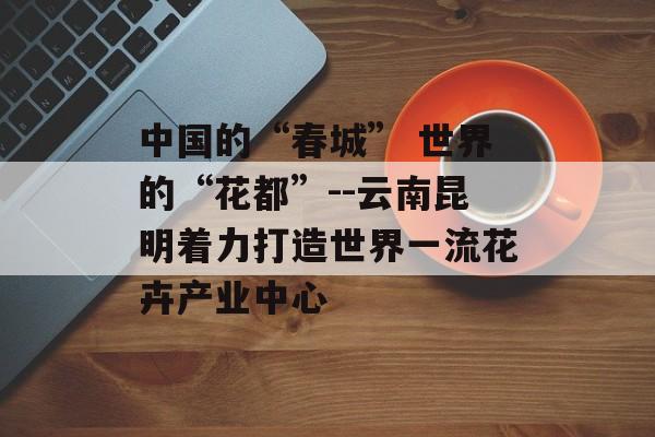中国的“春城” 世界的“花都”--云南昆明着力打造世界一流花卉产业中心-第1张图片-